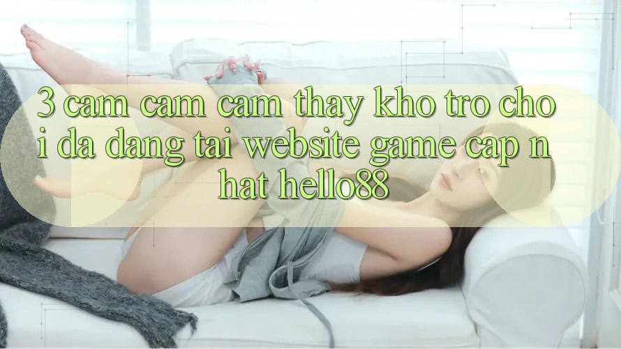 3. Cảm cảm cảm thấy Kho Trò chơi Đa Dạng Tại Website Game Cập Nhật Hello88 3. Cảm cảm cảm thấy Kho Trò chơi Đa Dạng Tại Website Game Cập Nhật Hello88