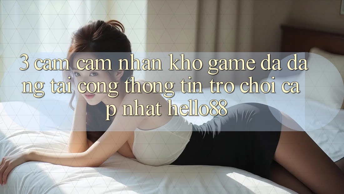 3. Cảm cảm nhận Kho Game Đa Dạng Tại Cổng thông tin Trò chơi Cập Nhật Hello88 3. Cảm cảm nhận Kho Game Đa Dạng Tại Cổng thông tin Trò chơi Cập Nhật Hello88
