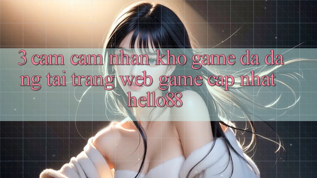 3. Cảm cảm nhận Kho Game Đa Dạng Tại Trang web Game Cập Nhật Hello88 3. Cảm cảm nhận Kho Game Đa Dạng Tại Trang web Game Cập Nhật Hello88