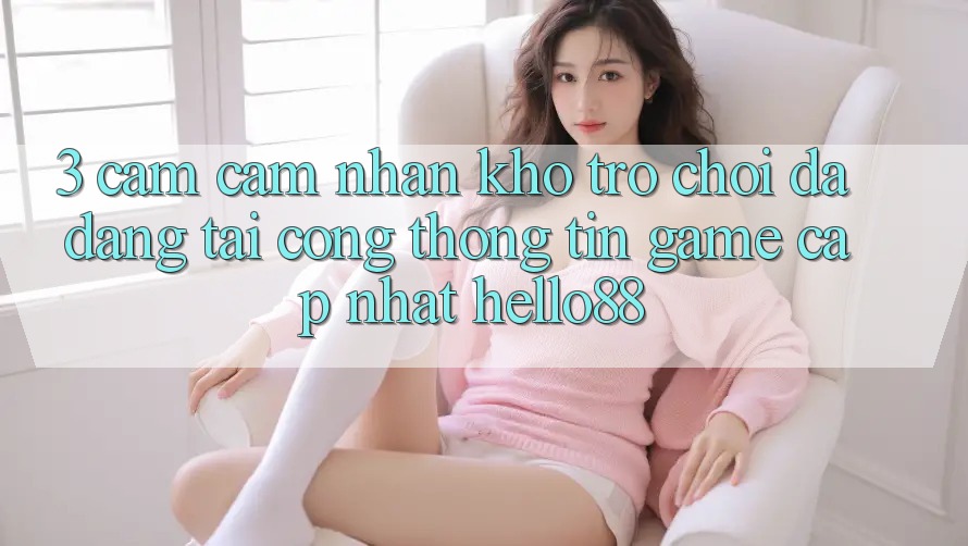 3. Cảm cảm nhận Kho Trò chơi Đa Dạng Tại Cổng thông tin Game Cập Nhật Hello88 3. Cảm cảm nhận Kho Trò chơi Đa Dạng Tại Cổng thông tin Game Cập Nhật Hello88