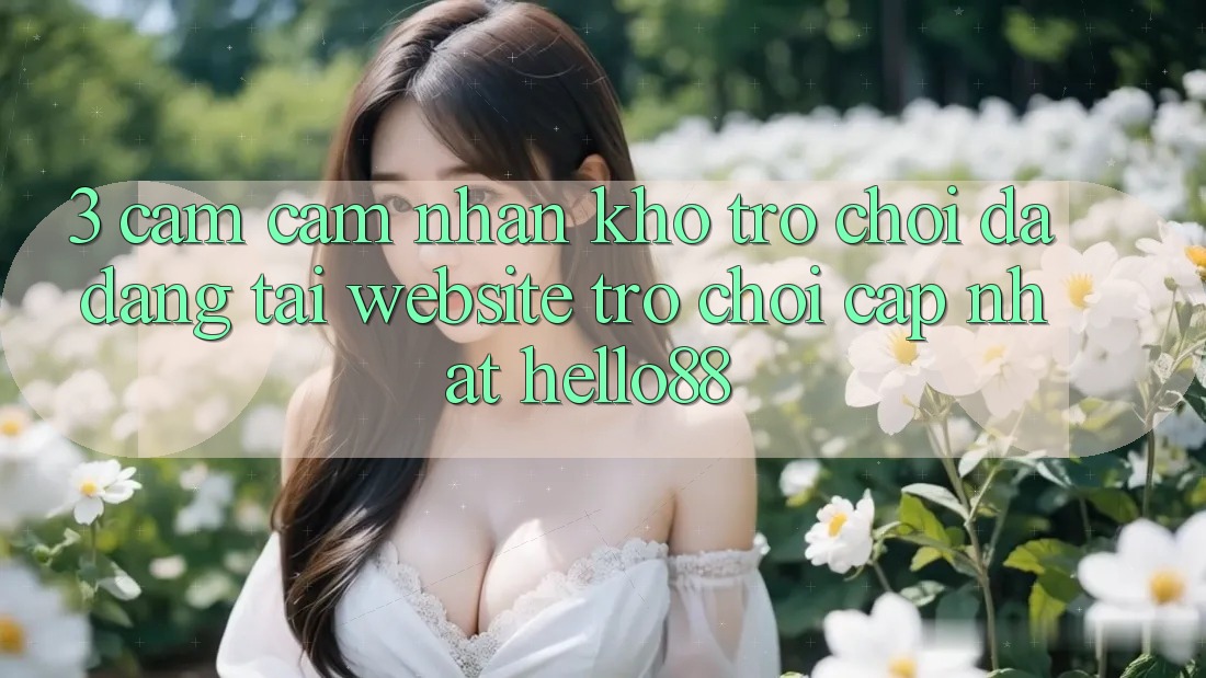 3. Cảm cảm nhận Kho Trò chơi Đa Dạng Tại Website Trò chơi Cập Nhật Hello88 3. Cảm cảm nhận Kho Trò chơi Đa Dạng Tại Website Trò chơi Cập Nhật Hello88