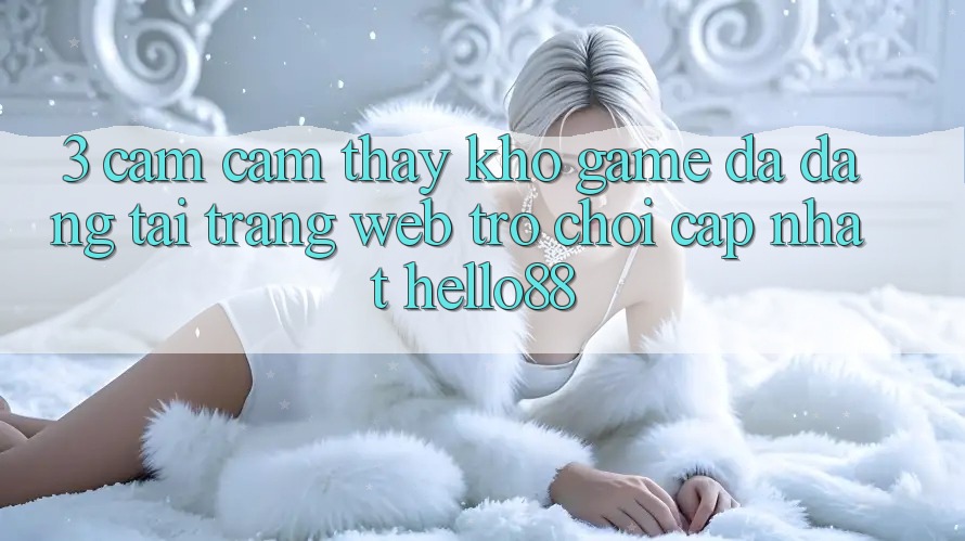 3. Cảm cảm thấy Kho Game Đa Dạng Tại Trang web Trò chơi Cập Nhật Hello88 3. Cảm cảm thấy Kho Game Đa Dạng Tại Trang web Trò chơi Cập Nhật Hello88