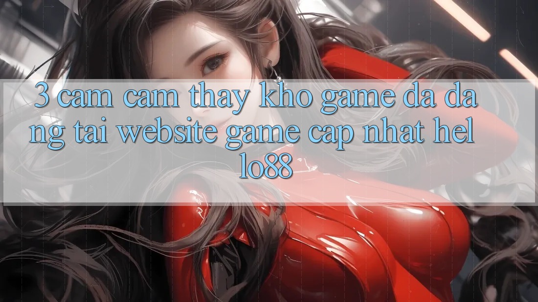 3. Cảm cảm thấy Kho Game Đa Dạng Tại Website Game Cập Nhật Hello88 3. Cảm cảm thấy Kho Game Đa Dạng Tại Website Game Cập Nhật Hello88