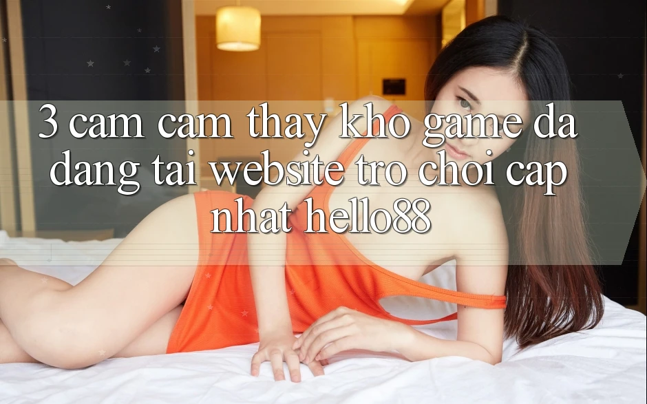 3. Cảm cảm thấy Kho Game Đa Dạng Tại Website Trò chơi Cập Nhật Hello88 3. Cảm cảm thấy Kho Game Đa Dạng Tại Website Trò chơi Cập Nhật Hello88