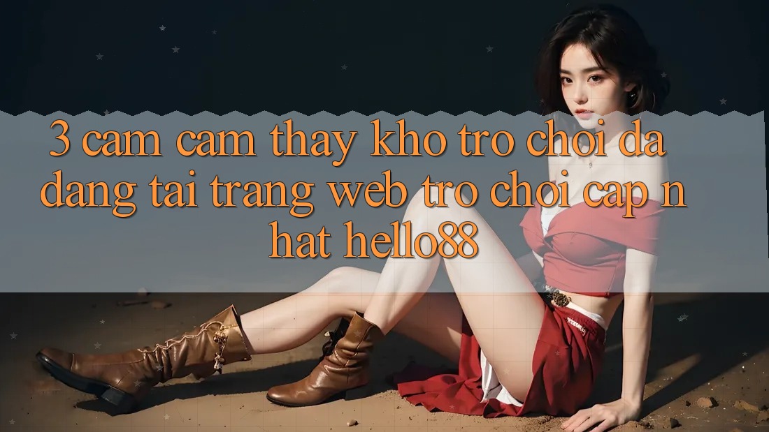 3. Cảm cảm thấy Kho Trò chơi Đa Dạng Tại Trang web Trò chơi Cập Nhật Hello88 3. Cảm cảm thấy Kho Trò chơi Đa Dạng Tại Trang web Trò chơi Cập Nhật Hello88