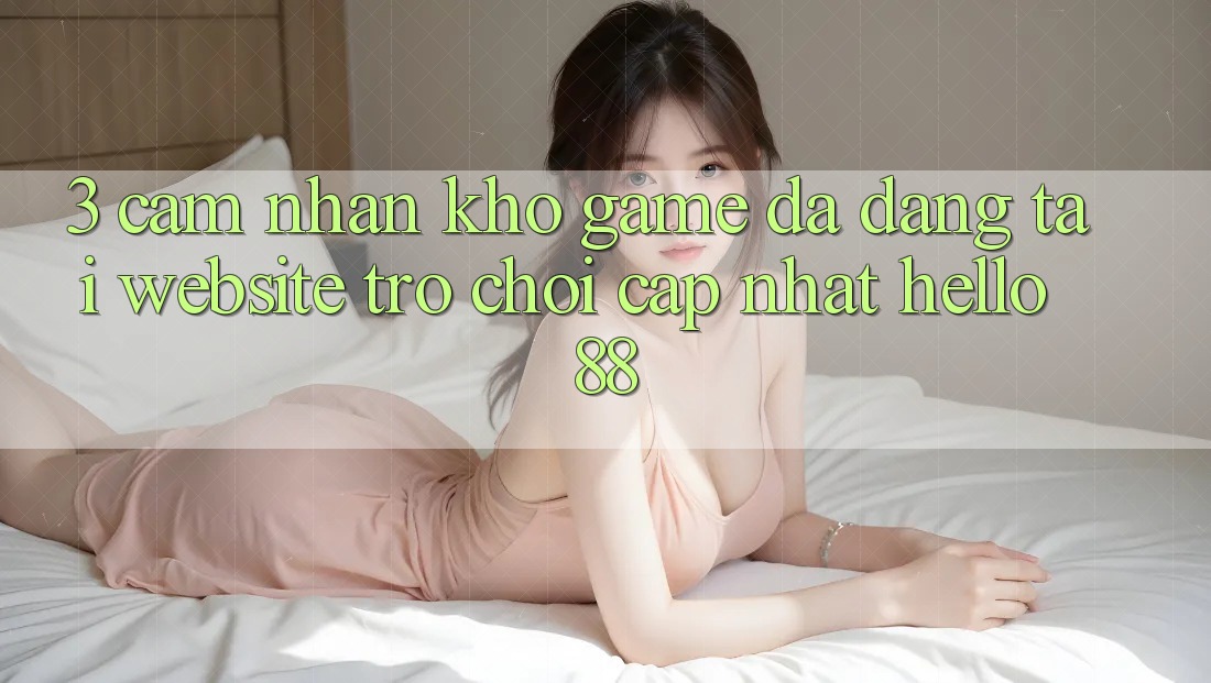 3. Cảm nhận Kho Game Đa Dạng Tại Website Trò chơi Cập Nhật Hello88 3. Cảm nhận Kho Game Đa Dạng Tại Website Trò chơi Cập Nhật Hello88