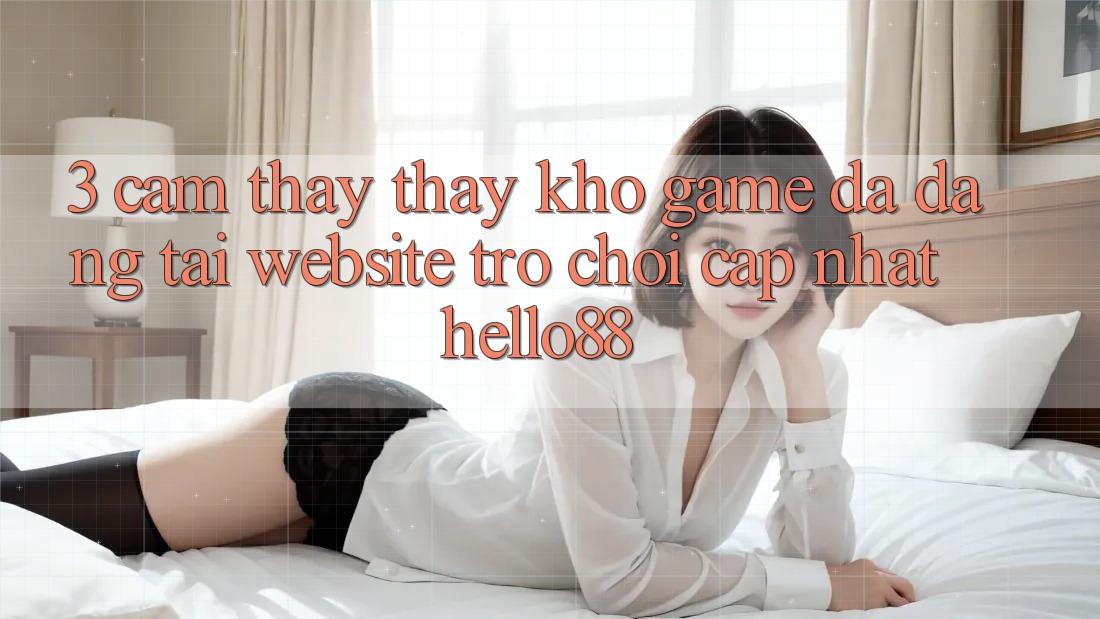 3. Cảm thấy thấy Kho Game Đa Dạng Tại Website Trò chơi Cập Nhật Hello88 3. Cảm thấy thấy Kho Game Đa Dạng Tại Website Trò chơi Cập Nhật Hello88