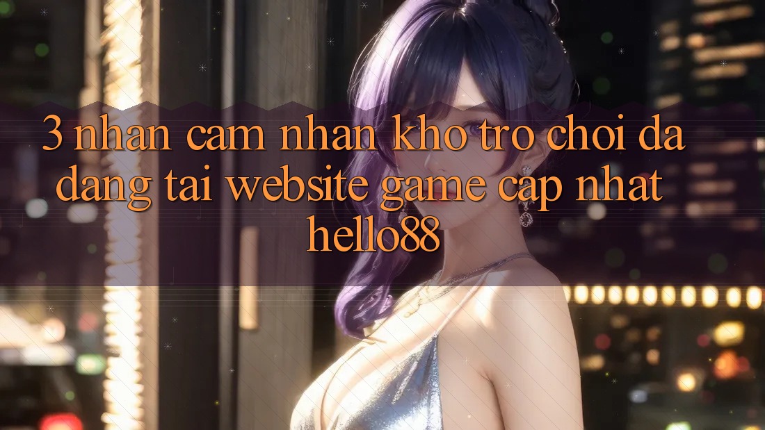 3. Nhận cảm nhận Kho Trò chơi Đa Dạng Tại Website Game Cập Nhật Hello88 3. Nhận cảm nhận Kho Trò chơi Đa Dạng Tại Website Game Cập Nhật Hello88