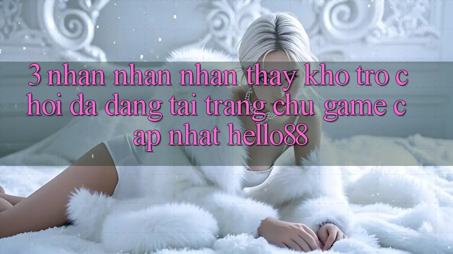 3. Nhận nhận nhận thấy Kho Trò chơi Đa Dạng Tại Trang chủ Game Cập Nhật Hello88 3. Nhận nhận nhận thấy Kho Trò chơi Đa Dạng Tại Trang chủ Game Cập Nhật Hello88