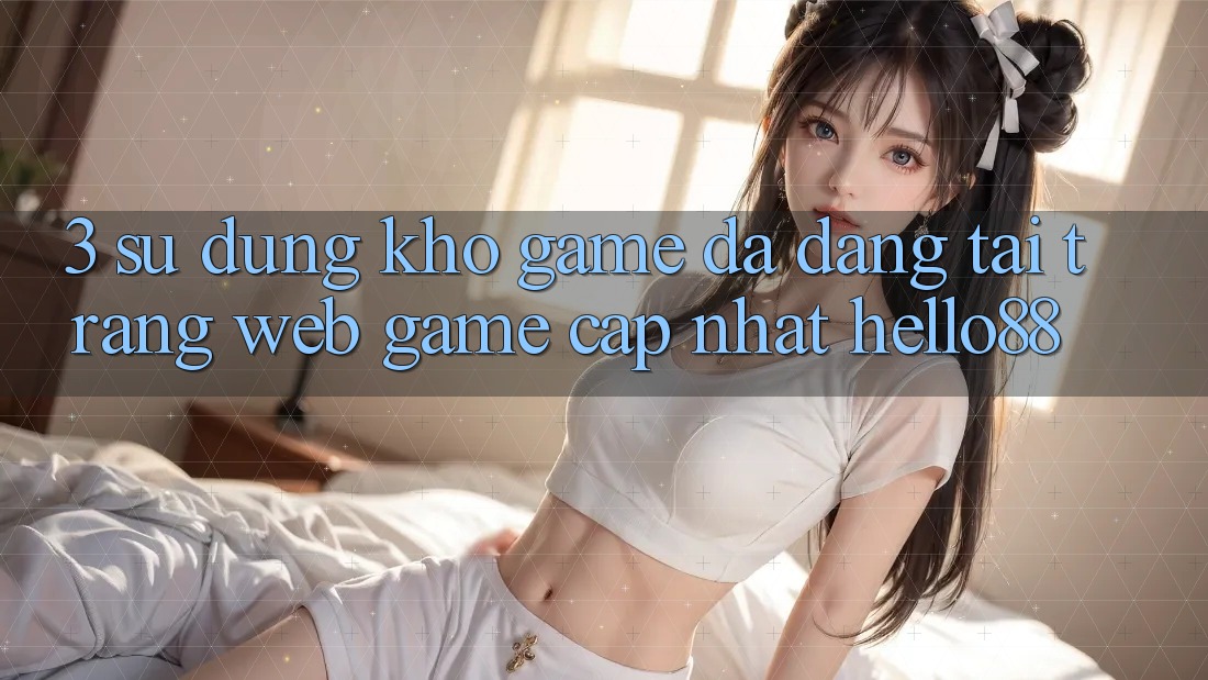 3. Sử dụng Kho Game Đa Dạng Tại Trang web Game Cập Nhật Hello88 3. Sử dụng Kho Game Đa Dạng Tại Trang web Game Cập Nhật Hello88