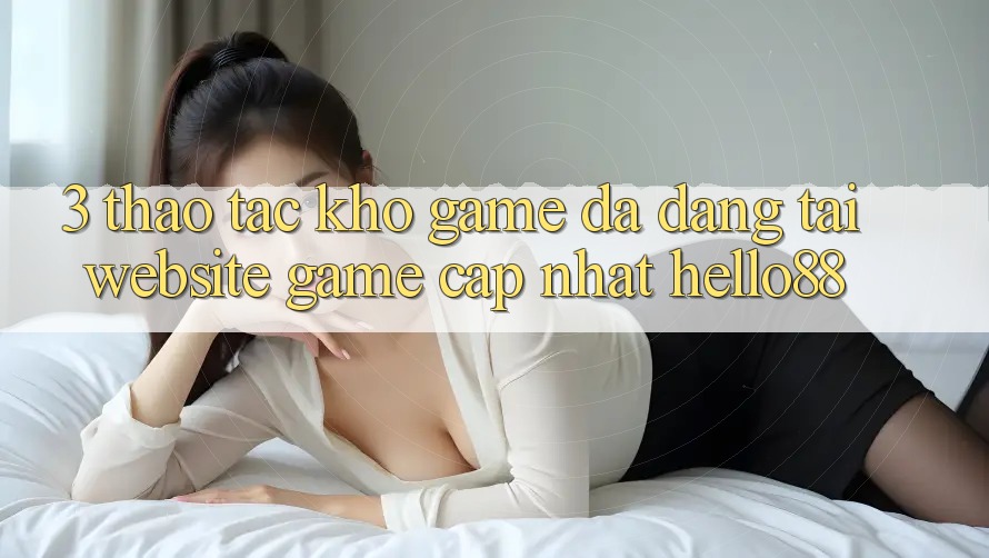 3. Thao tác Kho Game Đa Dạng Tại Website Game Cập Nhật Hello88 3. Thao tác Kho Game Đa Dạng Tại Website Game Cập Nhật Hello88