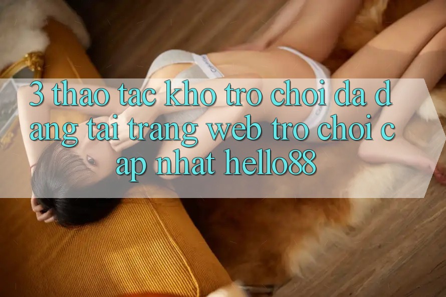 3. Thao tác Kho Trò chơi Đa Dạng Tại Trang web Trò chơi Cập Nhật Hello88 3. Thao tác Kho Trò chơi Đa Dạng Tại Trang web Trò chơi Cập Nhật Hello88
