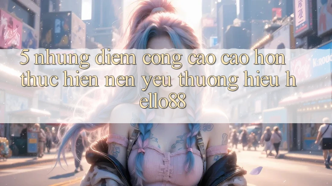 5. Những Điểm Cộng Cao cao hơn Thực hiện Nên Yêu thương Hiệu Hello88 5. Những Điểm Cộng Cao cao hơn Thực hiện Nên Yêu thương Hiệu Hello88