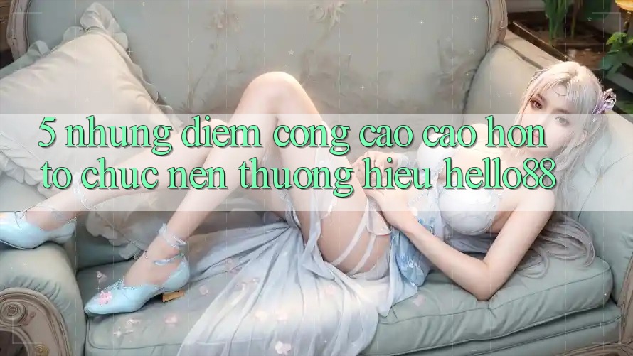5. Những Điểm Cộng Cao cao hơn Tổ chức Nên Thương Hiệu Hello88 5. Những Điểm Cộng Cao cao hơn Tổ chức Nên Thương Hiệu Hello88
