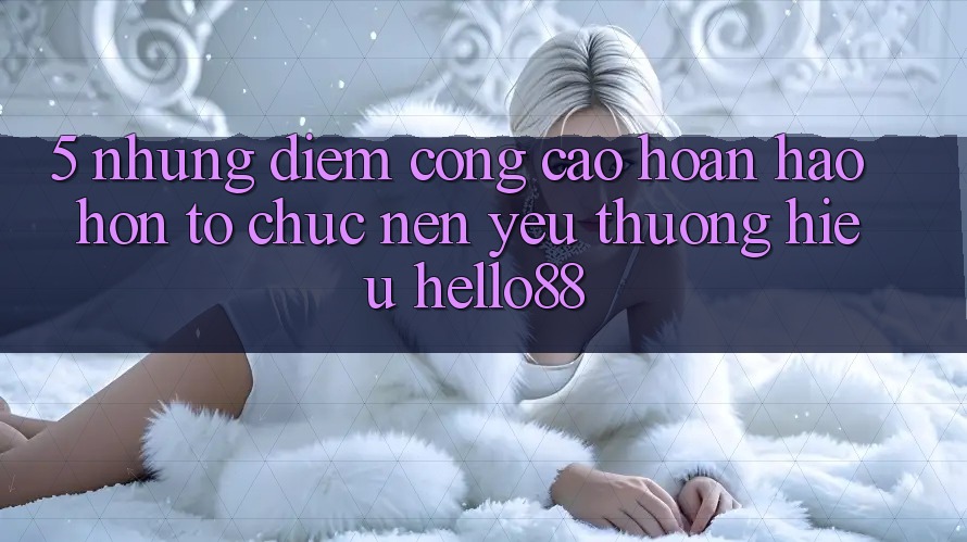 5. Những Điểm Cộng Cao hoàn hảo hơn Tổ chức Nên Yêu thương Hiệu Hello88 5. Những Điểm Cộng Cao hoàn hảo hơn Tổ chức Nên Yêu thương Hiệu Hello88