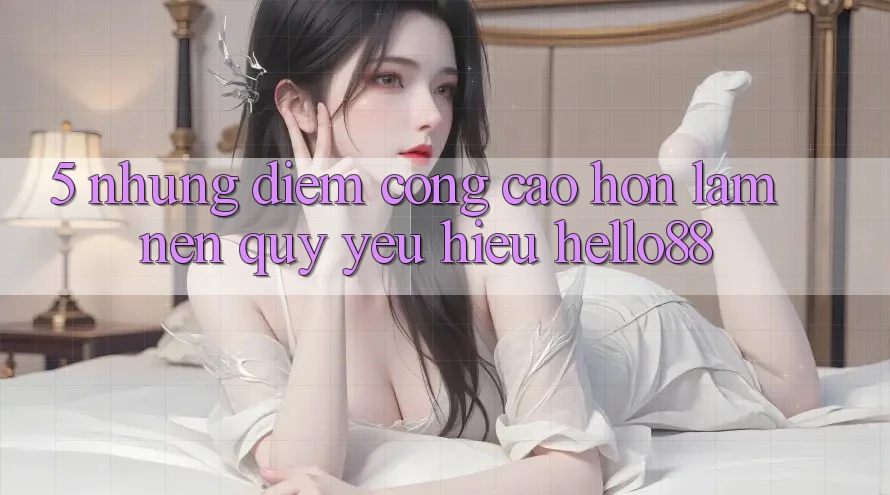 5. Những Điểm Cộng Cao hơn Làm Nên Quý yêu Hiệu Hello88