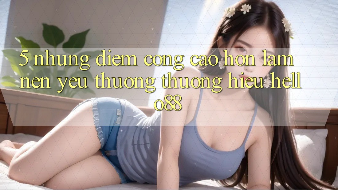 5. Những Điểm Cộng Cao hơn Làm Nên Yêu thương thương Hiệu Hello88 5. Những Điểm Cộng Cao hơn Làm Nên Yêu thương thương Hiệu Hello88