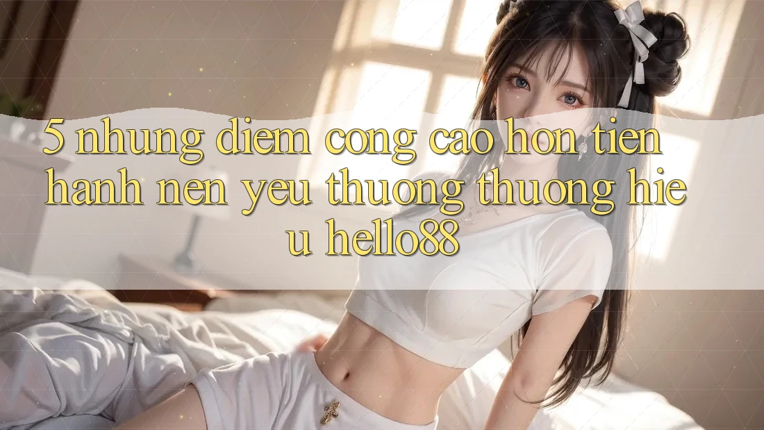 5. Những Điểm Cộng Cao hơn Tiến hành Nên Yêu thương thương Hiệu Hello88 5. Những Điểm Cộng Cao hơn Tiến hành Nên Yêu thương thương Hiệu Hello88