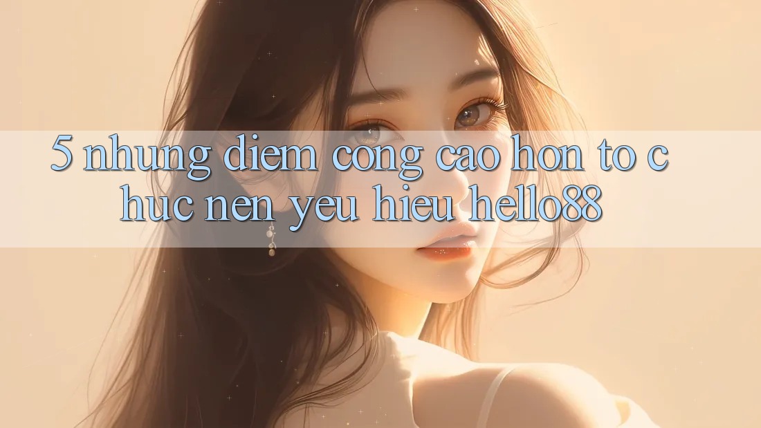 5. Những Điểm Cộng Cao hơn Tổ chức Nên Yêu Hiệu Hello88 5. Những Điểm Cộng Cao hơn Tổ chức Nên Yêu Hiệu Hello88