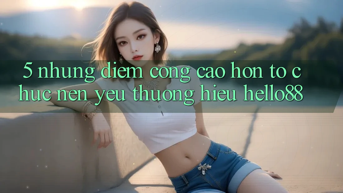 5. Những Điểm Cộng Cao hơn Tổ chức Nên Yêu thương Hiệu Hello88 5. Những Điểm Cộng Cao hơn Tổ chức Nên Yêu thương Hiệu Hello88