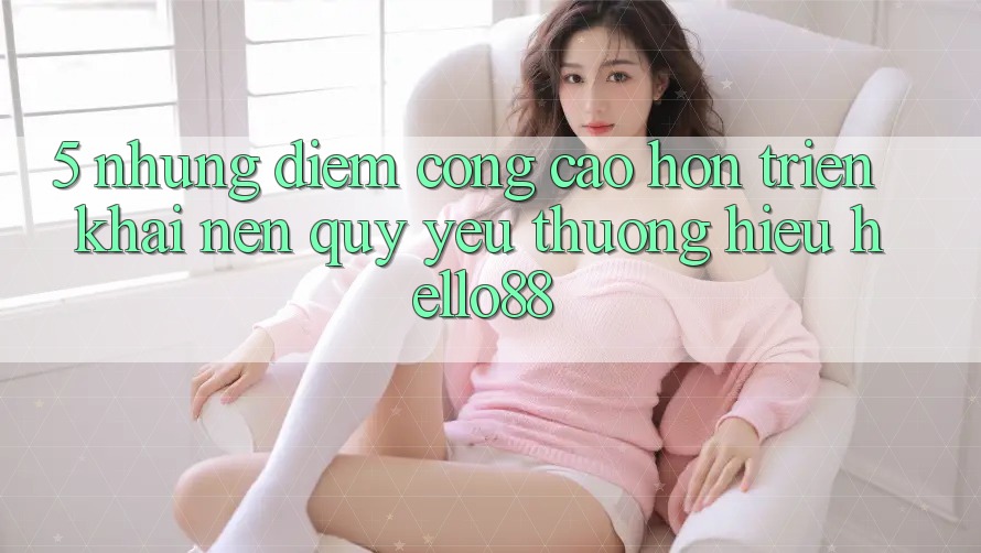 5. Những Điểm Cộng Cao hơn Triển khai Nên Quý yêu thương Hiệu Hello88 5. Những Điểm Cộng Cao hơn Triển khai Nên Quý yêu thương Hiệu Hello88