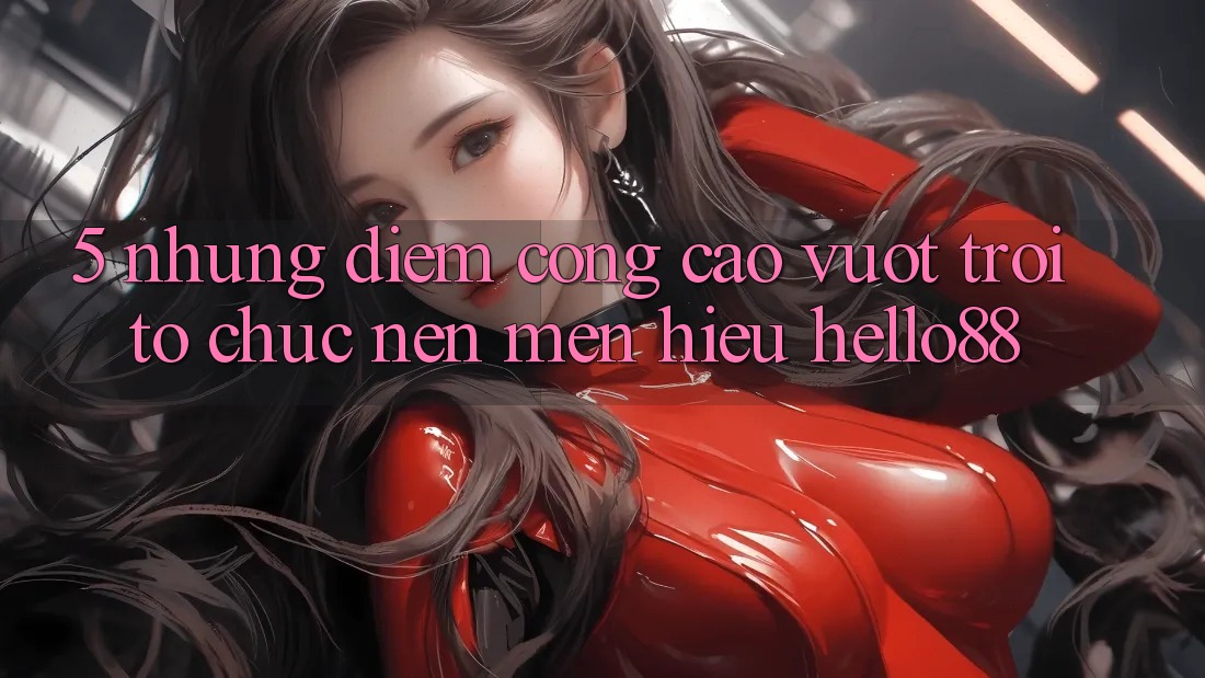 5. Những Điểm Cộng Cao vượt trội Tổ chức Nên Mến Hiệu Hello88 5. Những Điểm Cộng Cao vượt trội Tổ chức Nên Mến Hiệu Hello88