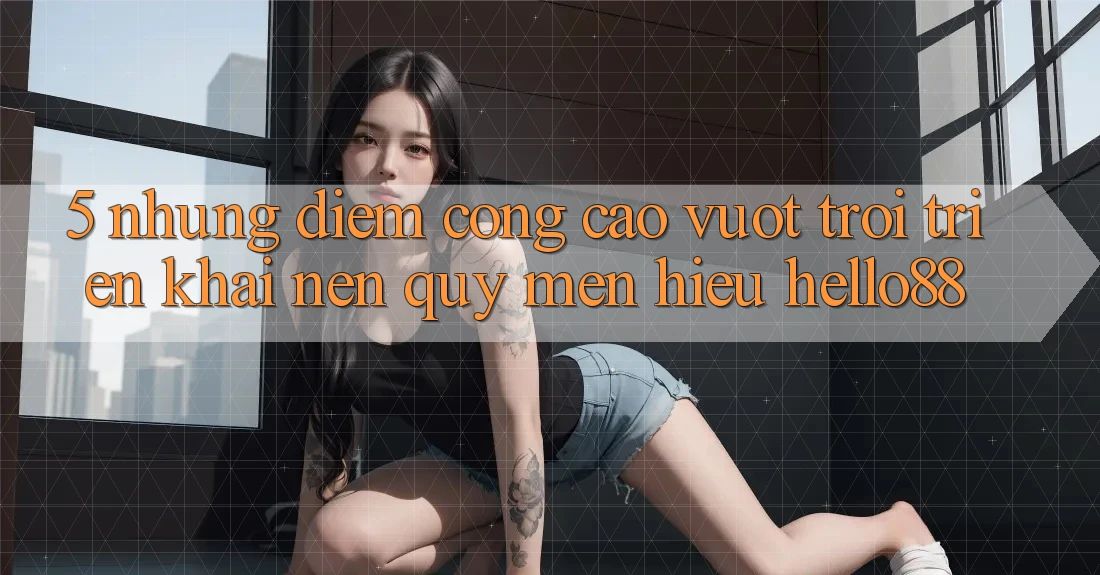 5. Những Điểm Cộng Cao vượt trội Triển khai Nên Quý mến Hiệu Hello88 5. Những Điểm Cộng Cao vượt trội Triển khai Nên Quý mến Hiệu Hello88