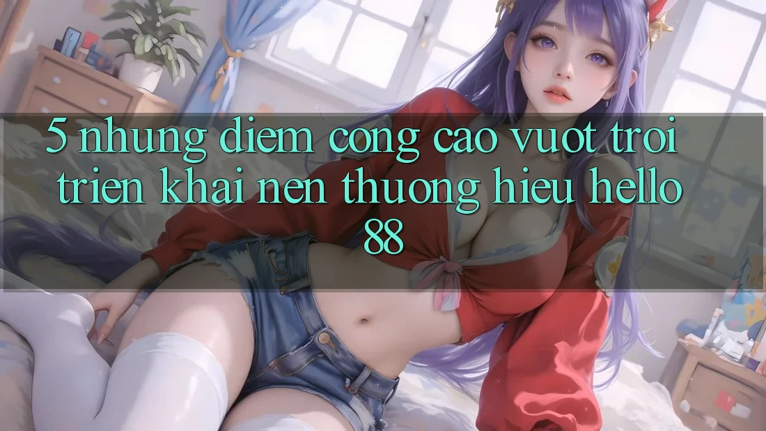 5. Những Điểm Cộng Cao vượt trội Triển khai Nên Thương Hiệu Hello88 5. Những Điểm Cộng Cao vượt trội Triển khai Nên Thương Hiệu Hello88