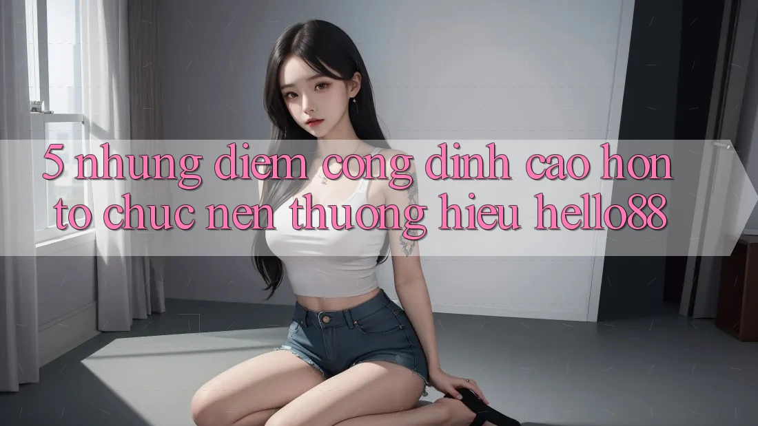 5. Những Điểm Cộng Đỉnh cao hơn Tổ chức Nên Thương Hiệu Hello88 5. Những Điểm Cộng Đỉnh cao hơn Tổ chức Nên Thương Hiệu Hello88
