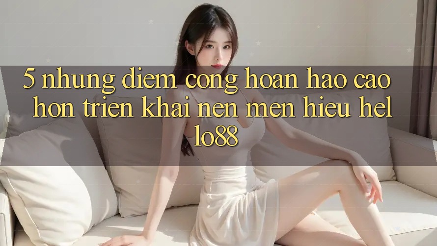 5. Những Điểm Cộng Hoàn hảo cao hơn Triển khai Nên Mến Hiệu Hello88 5. Những Điểm Cộng Hoàn hảo cao hơn Triển khai Nên Mến Hiệu Hello88