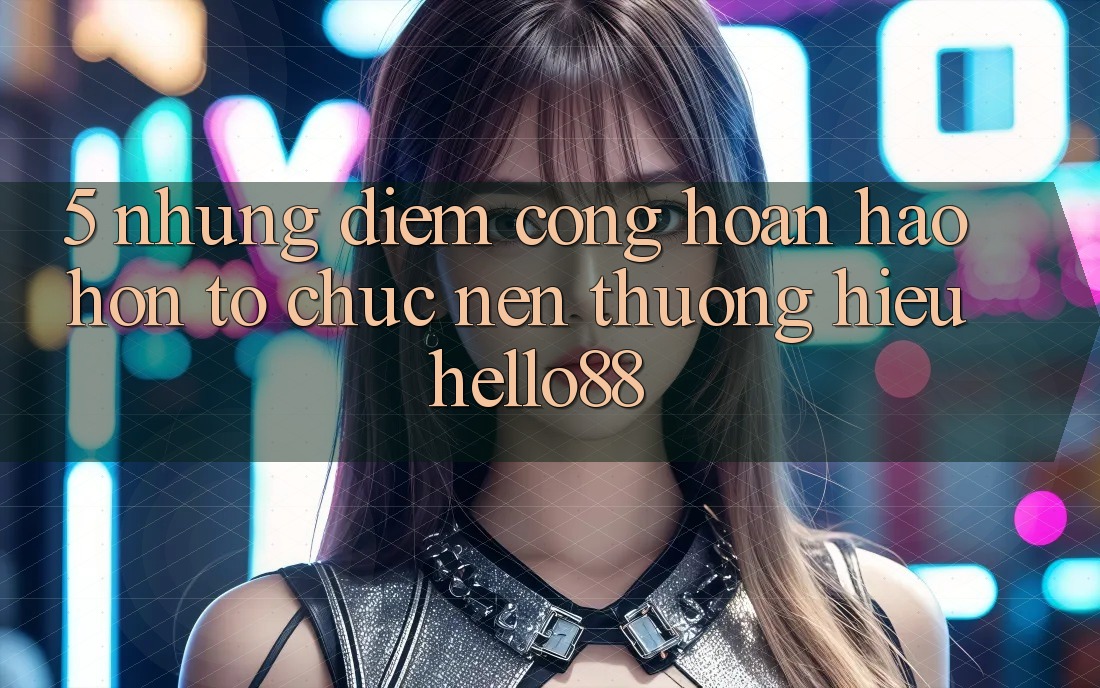 5. Những Điểm Cộng Hoàn hảo hơn Tổ chức Nên Thương Hiệu Hello88 5. Những Điểm Cộng Hoàn hảo hơn Tổ chức Nên Thương Hiệu Hello88