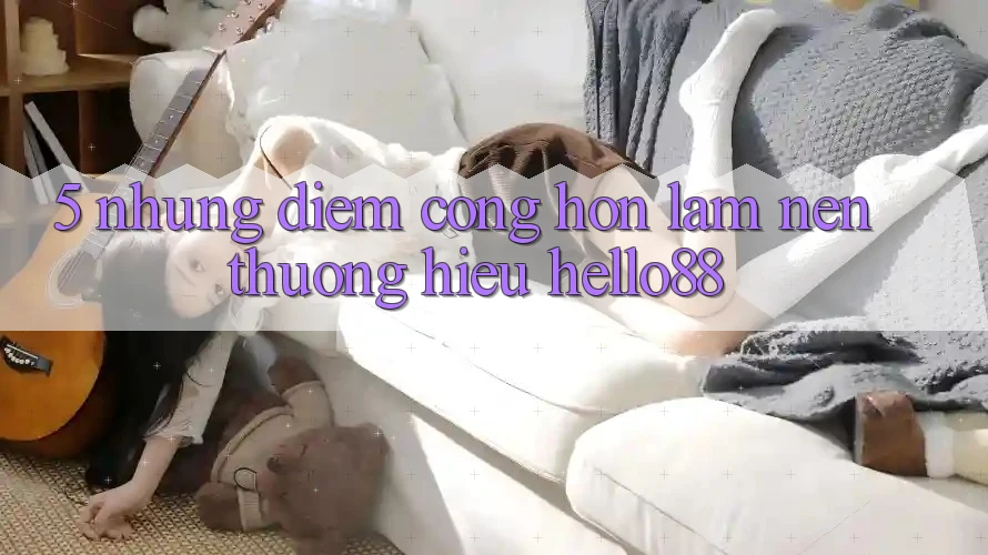 5. Những Điểm Cộng Hơn Làm Nên Thương Hiệu Hello88 5. Những Điểm Cộng Hơn Làm Nên Thương Hiệu Hello88