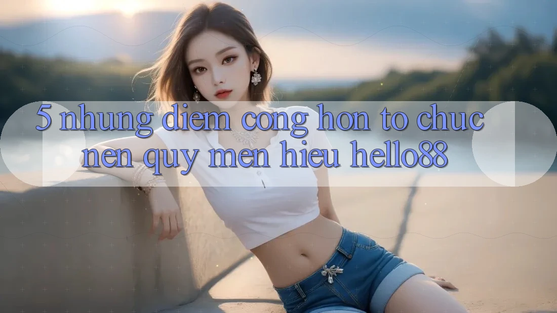 5. Những Điểm Cộng Hơn Tổ chức Nên Quý mến Hiệu Hello88 5. Những Điểm Cộng Hơn Tổ chức Nên Quý mến Hiệu Hello88