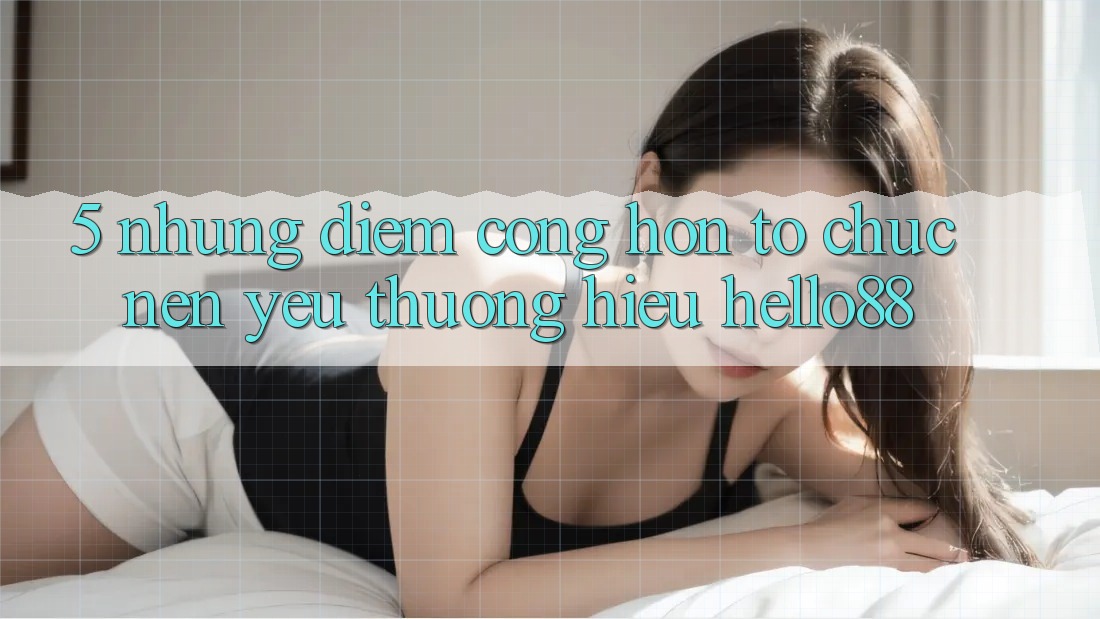 5. Những Điểm Cộng Hơn Tổ chức Nên Yêu thương Hiệu Hello88