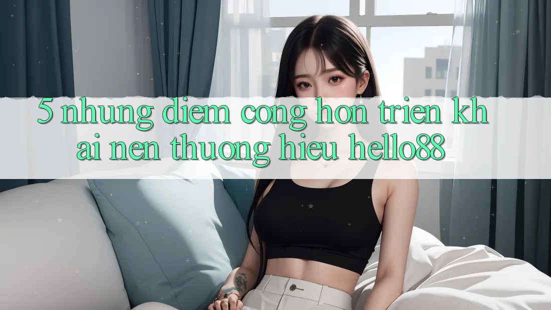 5. Những Điểm Cộng Hơn Triển khai Nên Thương Hiệu Hello88 5. Những Điểm Cộng Hơn Triển khai Nên Thương Hiệu Hello88