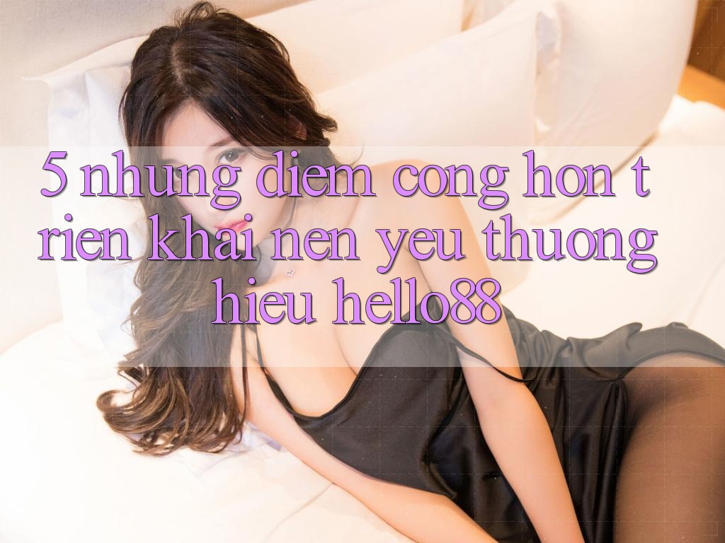 5. Những Điểm Cộng Hơn Triển khai Nên Yêu thương Hiệu Hello88 5. Những Điểm Cộng Hơn Triển khai Nên Yêu thương Hiệu Hello88