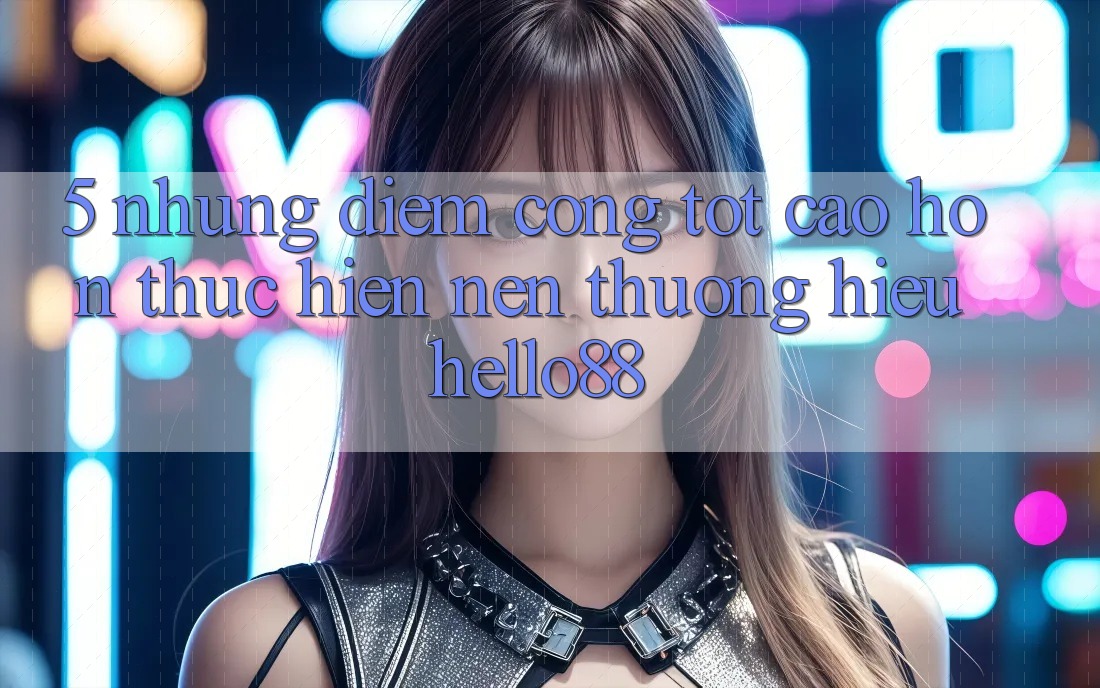 5. Những Điểm Cộng Tốt cao hơn Thực hiện Nên Thương Hiệu Hello88 5. Những Điểm Cộng Tốt cao hơn Thực hiện Nên Thương Hiệu Hello88