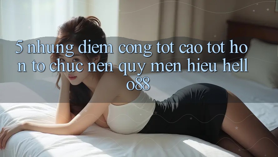 5. Những Điểm Cộng Tốt cao tốt hơn Tổ chức Nên Quý mến Hiệu Hello88 5. Những Điểm Cộng Tốt cao tốt hơn Tổ chức Nên Quý mến Hiệu Hello88