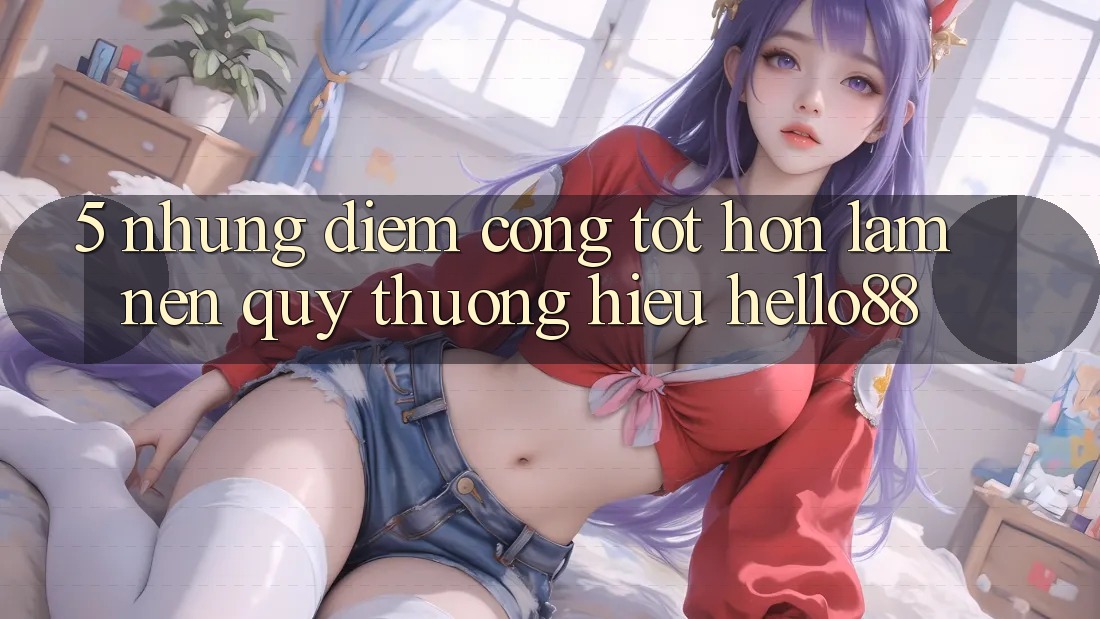 5. Những Điểm Cộng Tốt hơn Làm Nên Quý thương Hiệu Hello88 5. Những Điểm Cộng Tốt hơn Làm Nên Quý thương Hiệu Hello88