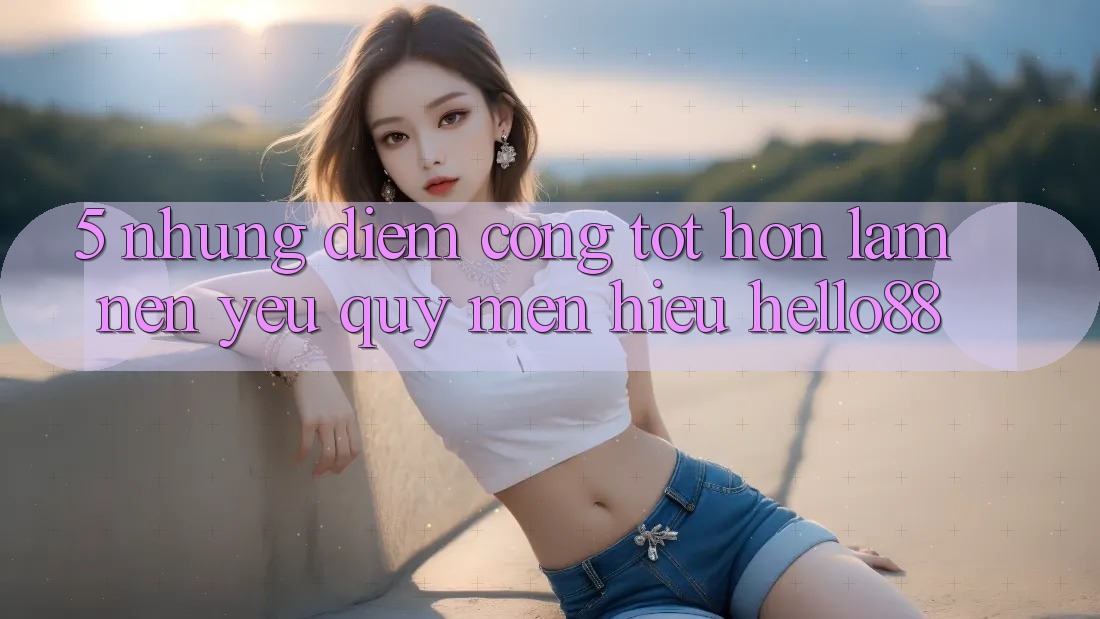 5. Những Điểm Cộng Tốt hơn Làm Nên Yêu quý mến Hiệu Hello88 5. Những Điểm Cộng Tốt hơn Làm Nên Yêu quý mến Hiệu Hello88