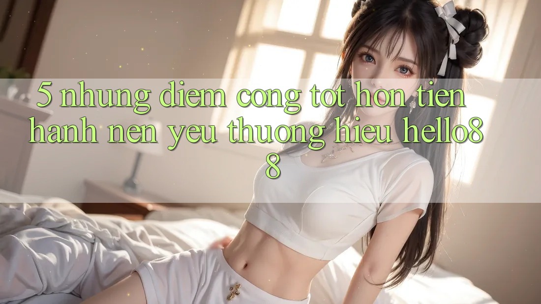 5. Những Điểm Cộng Tốt hơn Tiến hành Nên Yêu thương Hiệu Hello88