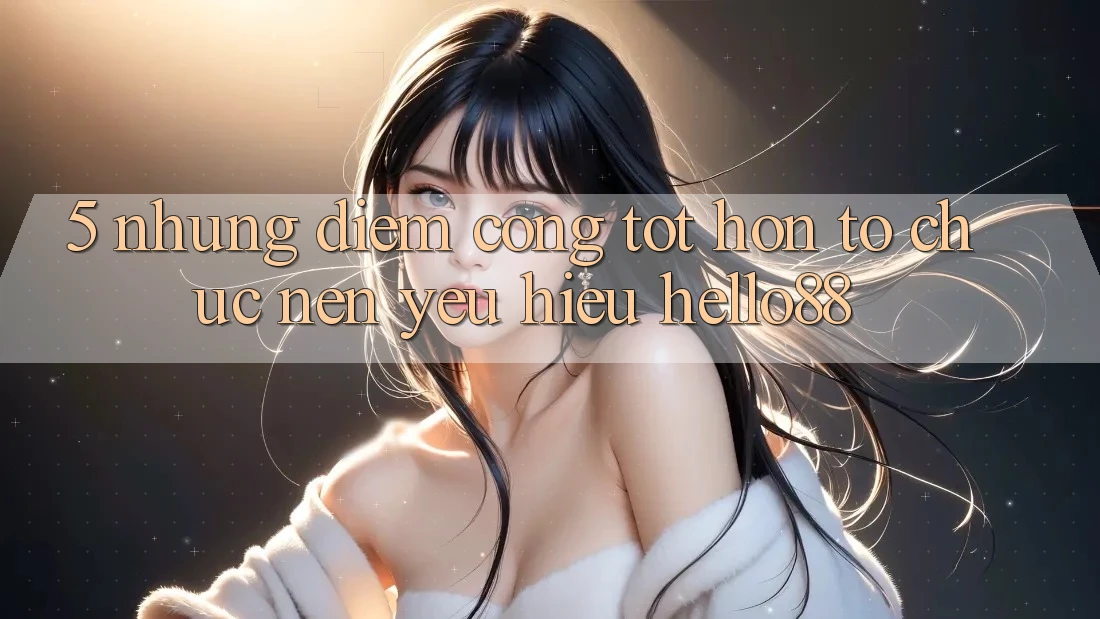 5. Những Điểm Cộng Tốt hơn Tổ chức Nên Yêu Hiệu Hello88 5. Những Điểm Cộng Tốt hơn Tổ chức Nên Yêu Hiệu Hello88