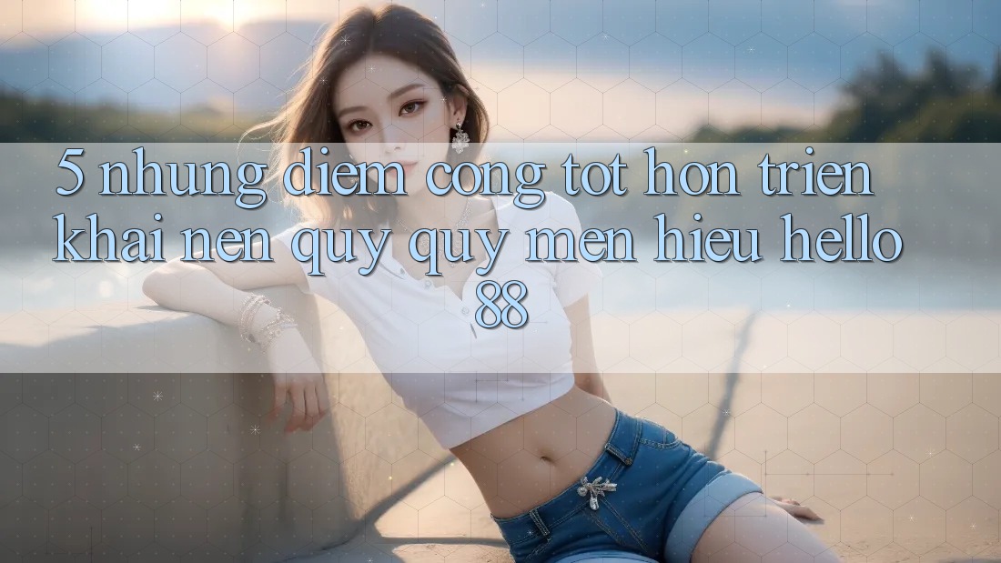 5. Những Điểm Cộng Tốt hơn Triển khai Nên Quý quý mến Hiệu Hello88 5. Những Điểm Cộng Tốt hơn Triển khai Nên Quý quý mến Hiệu Hello88
