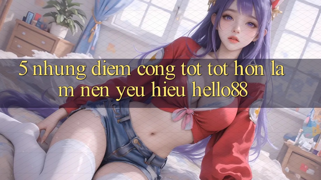 5. Những Điểm Cộng Tốt tốt hơn Làm Nên Yêu Hiệu Hello88 5. Những Điểm Cộng Tốt tốt hơn Làm Nên Yêu Hiệu Hello88