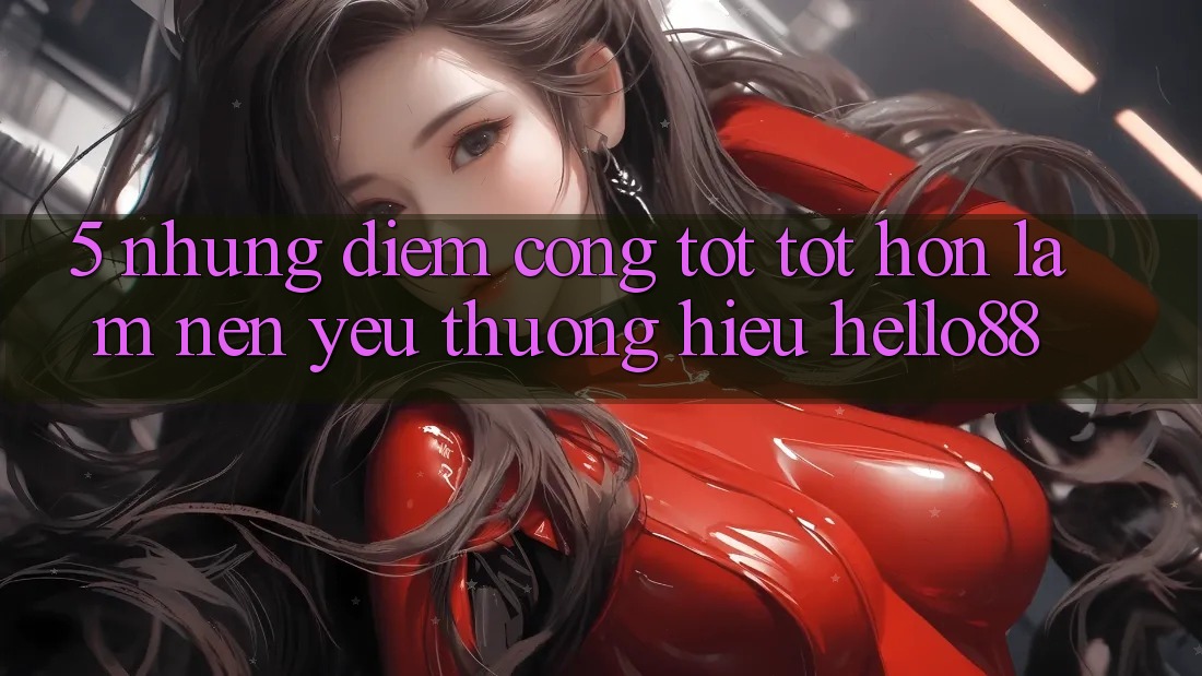 5. Những Điểm Cộng Tốt tốt hơn Làm Nên Yêu thương Hiệu Hello88