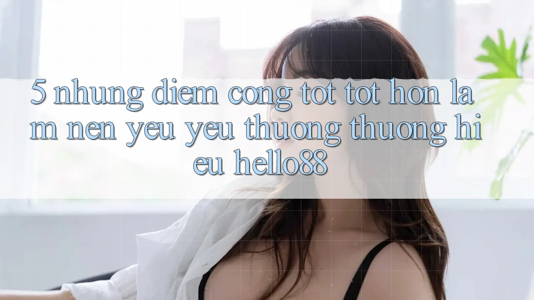 5. Những Điểm Cộng Tốt tốt hơn Làm Nên Yêu yêu thương thương Hiệu Hello88 5. Những Điểm Cộng Tốt tốt hơn Làm Nên Yêu yêu thương thương Hiệu Hello88
