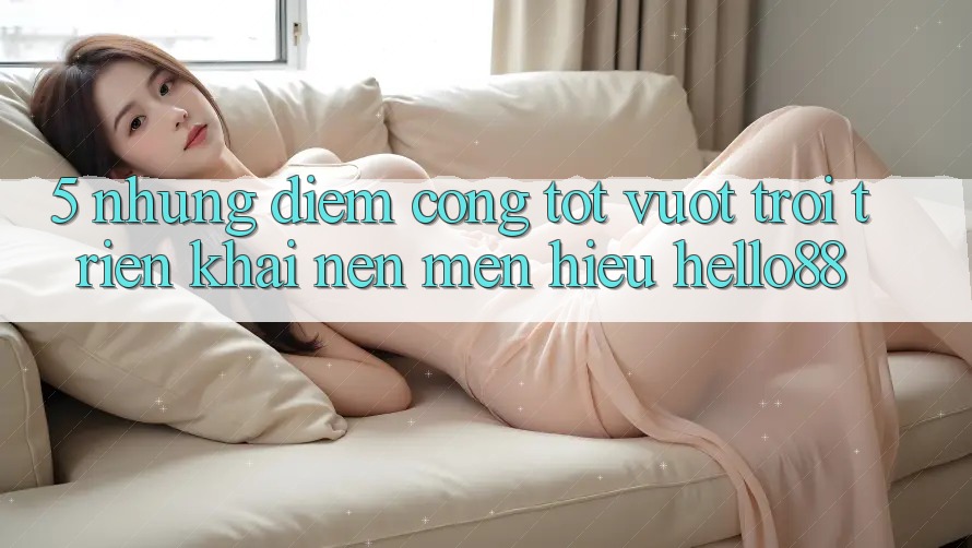 5. Những Điểm Cộng Tốt vượt trội Triển khai Nên Mến Hiệu Hello88 5. Những Điểm Cộng Tốt vượt trội Triển khai Nên Mến Hiệu Hello88