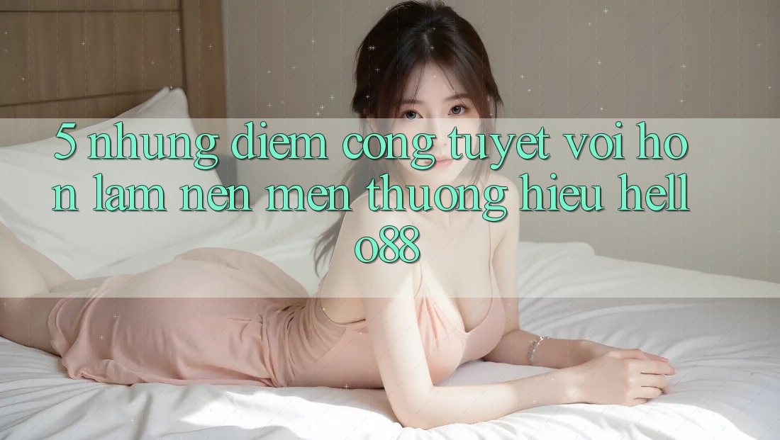 5. Những Điểm Cộng Tuyệt vời hơn Làm Nên Mến thương Hiệu Hello88 5. Những Điểm Cộng Tuyệt vời hơn Làm Nên Mến thương Hiệu Hello88