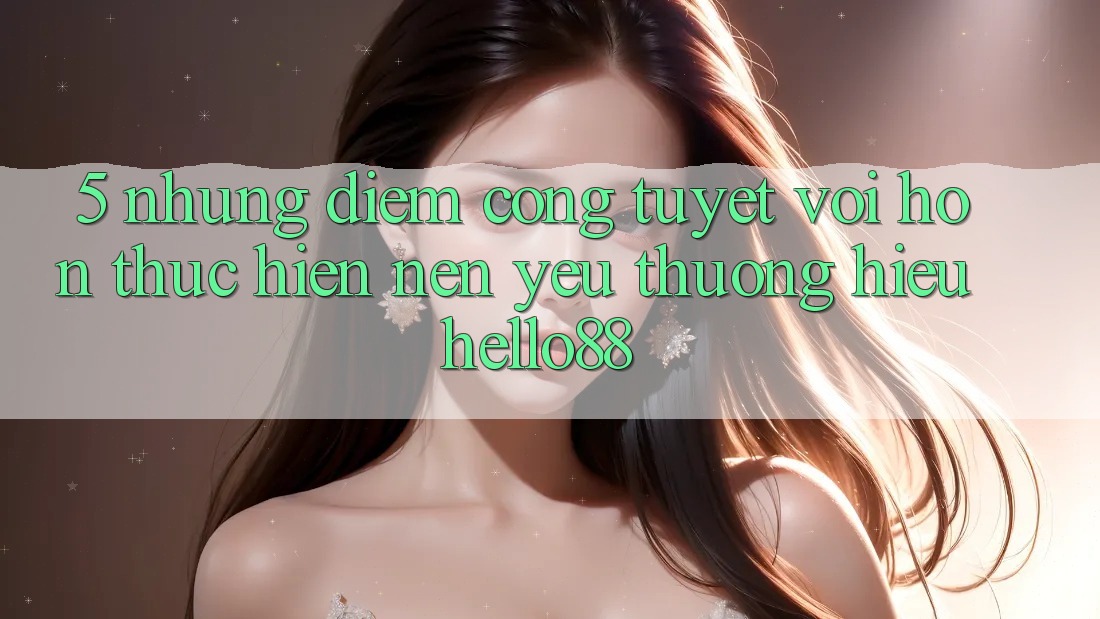 5. Những Điểm Cộng Tuyệt vời hơn Thực hiện Nên Yêu thương Hiệu Hello88 5. Những Điểm Cộng Tuyệt vời hơn Thực hiện Nên Yêu thương Hiệu Hello88