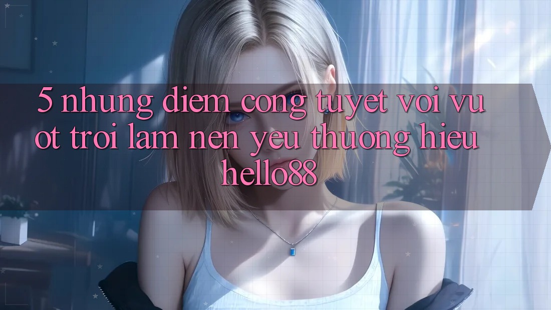 5. Những Điểm Cộng Tuyệt vời vượt trội Làm Nên Yêu thương Hiệu Hello88 5. Những Điểm Cộng Tuyệt vời vượt trội Làm Nên Yêu thương Hiệu Hello88